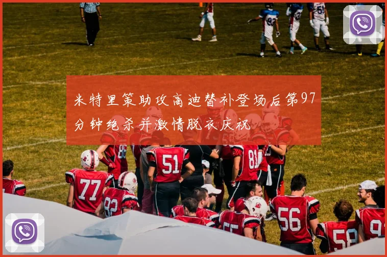 米特里策助攻高迪替补登场后第97分钟绝杀并激情脱衣庆祝