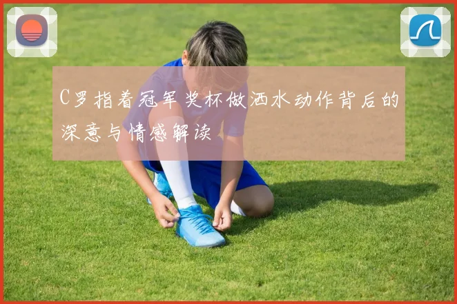 C罗指着冠军奖杯做洒水动作背后的深意与情感解读