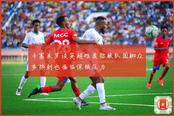 卡塞米罗谈英超难度称狼队国脚众多热刺也面临保级压力