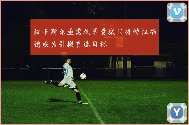 纽卡斯尔亟需改革曼城门将特拉福德成为引援首选目标