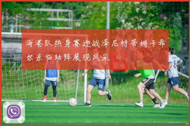 海港队热身赛迎战泽尼特蒂姆卡希尔亲临助阵展现风采