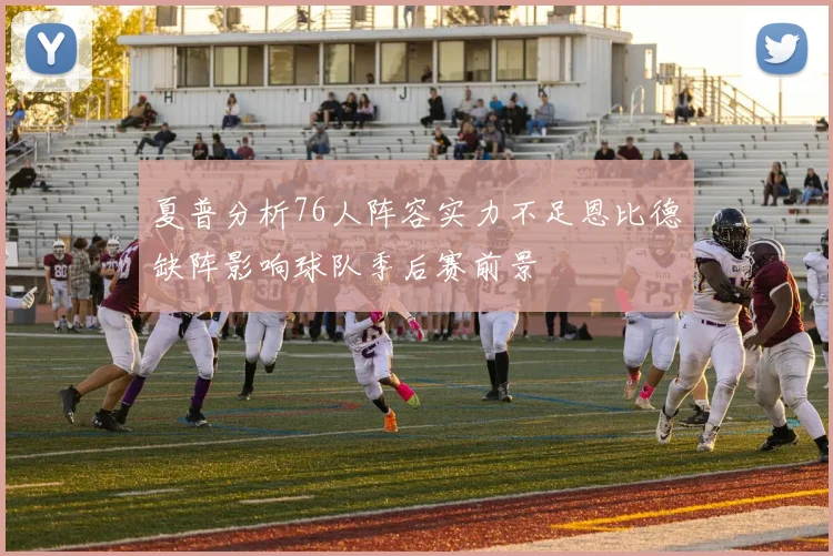 夏普分析76人阵容实力不足恩比德缺阵影响球队季后赛前景