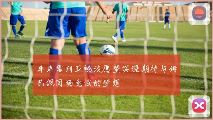 库库雷利亚畅谈愿望实现期待与姆巴佩同场竞技的梦想