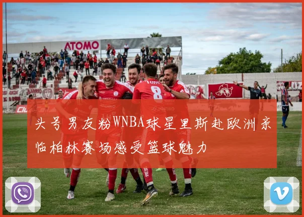 头号男友粉WNBA球星里斯赴欧洲亲临柏林赛场感受篮球魅力