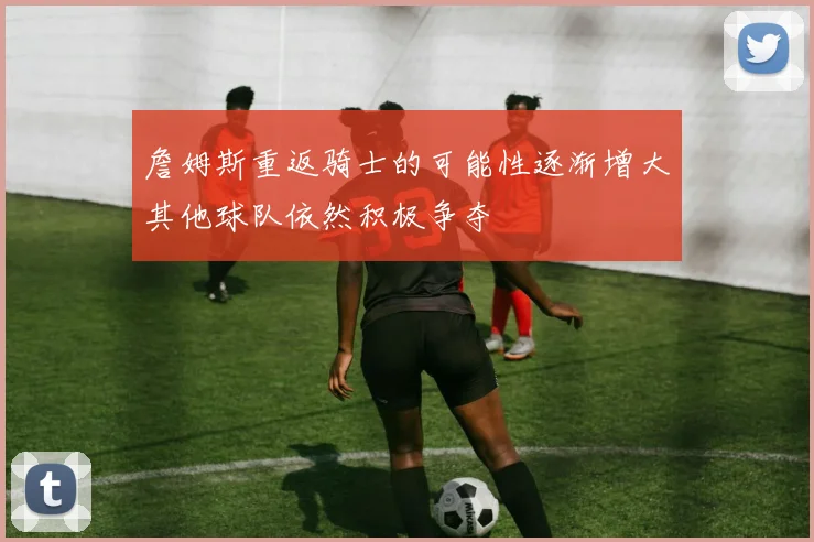 詹姆斯重返骑士的可能性逐渐增大其他球队依然积极争夺