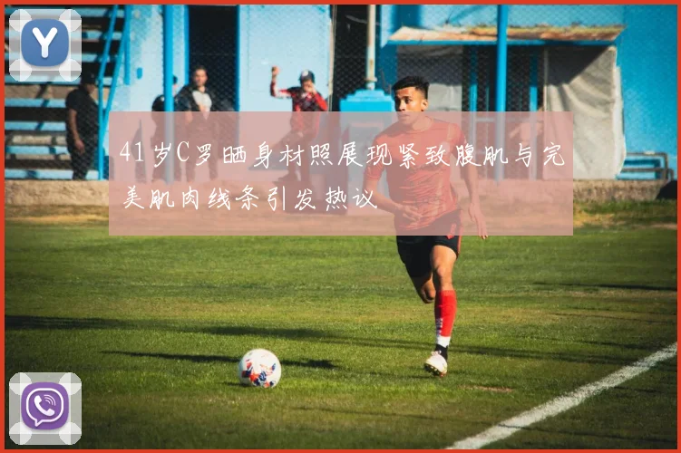 41岁C罗晒身材照展现紧致腹肌与完美肌肉线条引发热议