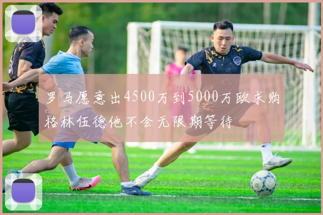 罗马愿意出4500万到5000万欧求购格林伍德他不会无限期等待