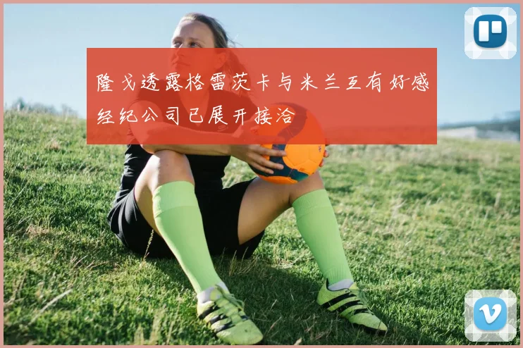 隆戈透露格雷茨卡与米兰互有好感经纪公司已展开接洽