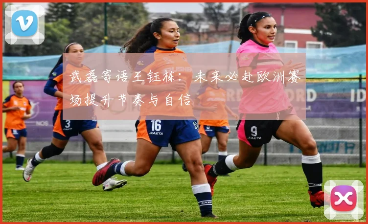 武磊寄语王钰栋：未来必赴欧洲赛场提升节奏与自信