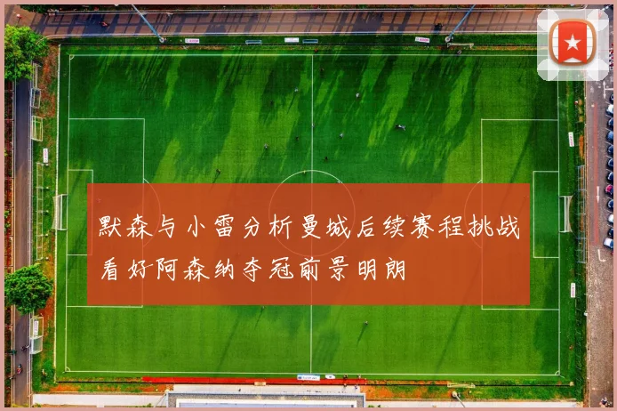 默森与小雷分析曼城后续赛程挑战看好阿森纳夺冠前景明朗