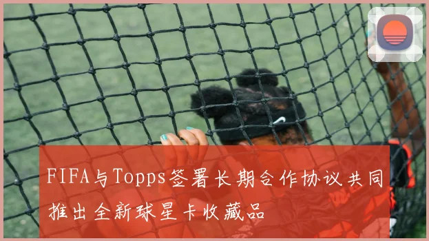 FIFA与Topps签署长期合作协议共同推出全新球星卡收藏品