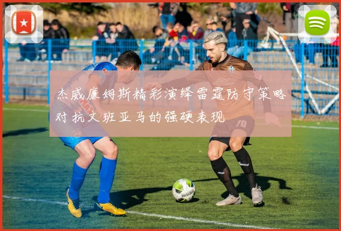 杰威廉姆斯精彩演绎雷霆防守策略对抗文班亚马的强硬表现