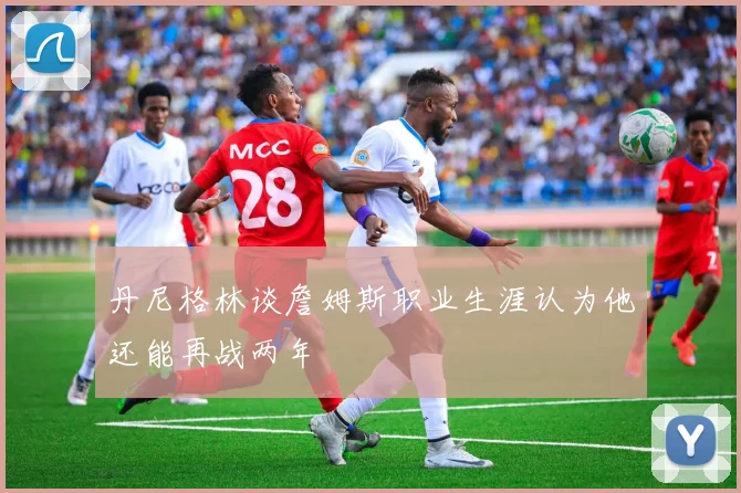 丹尼格林谈詹姆斯职业生涯认为他还能再战两年