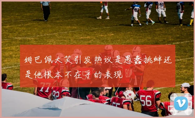姆巴佩大笑引发热议是愚蠢挑衅还是他根本不在乎的表现