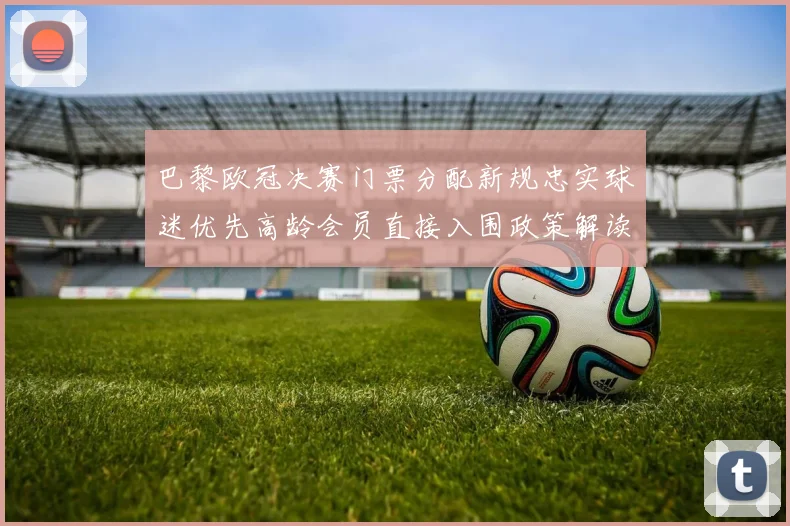 巴黎欧冠决赛门票分配新规忠实球迷优先高龄会员直接入围政策解读