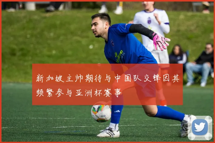 新加坡主帅期待与中国队交锋因其频繁参与亚洲杯赛事