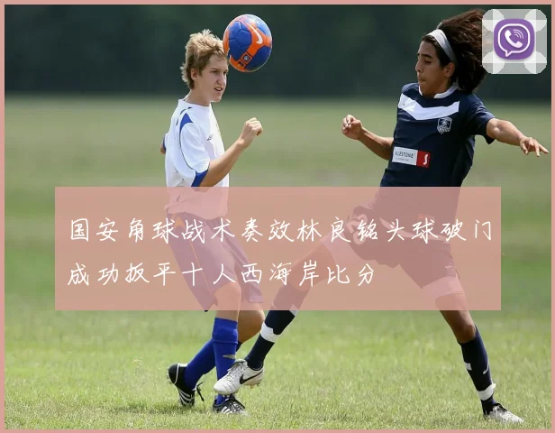 国安角球战术奏效林良铭头球破门成功扳平十人西海岸比分