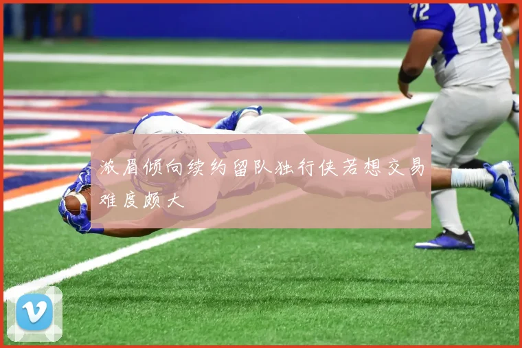 浓眉倾向续约留队独行侠若想交易难度颇大