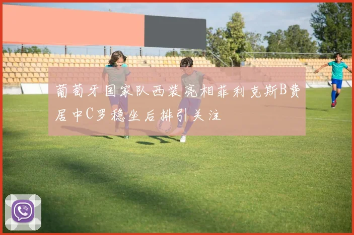 葡萄牙国家队西装亮相菲利克斯B费居中C罗稳坐后排引关注